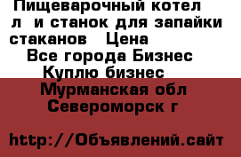 Пищеварочный котел 25 л. и станок для запайки стаканов › Цена ­ 250 000 - Все города Бизнес » Куплю бизнес   . Мурманская обл.,Североморск г.